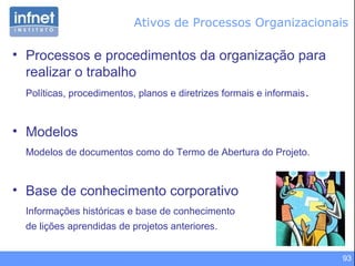 93
• Processos e procedimentos da organização para
realizar o trabalho
Políticas, procedimentos, planos e diretrizes formais e informais.
• Modelos
Modelos de documentos como do Termo de Abertura do Projeto.
• Base de conhecimento corporativo
Informações históricas e base de conhecimento
de lições aprendidas de projetos anteriores.
Ativos de Processos Organizacionais
 