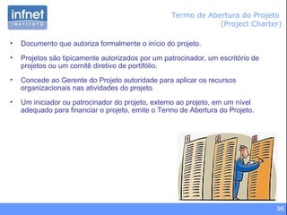 95
Termo de Abertura do Projeto
(Project Charter)
• Documento que autoriza formalmente o início do projeto.
• Projetos são tipicamente autorizados por um patrocinador, um escritório de
projetos ou um comitê diretivo de portifólio.
• Concede ao Gerente do Projeto autoridade para aplicar os recursos
organizacionais nas atividades do projeto.
• Um iniciador ou patrocinador do projeto, externo ao projeto, em um nível
adequado para financiar o projeto, emite o Termo de Abertura do Projeto.
 