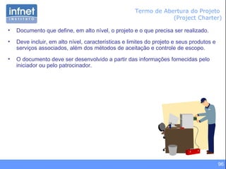 96
Termo de Abertura do Projeto
(Project Charter)
• Documento que define, em alto nível, o projeto e o que precisa ser realizado.
• Deve incluir, em alto nível, características e limites do projeto e seus produtos e
serviços associados, além dos métodos de aceitação e controle de escopo.
• O documento deve ser desenvolvido a partir das informações fornecidas pelo
iniciador ou pelo patrocinador.
 