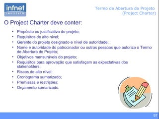 97
Termo de Abertura do Projeto
(Project Charter)
O Project Charter deve conter:
• Propósito ou justificativa do projeto;
• Requisitos de alto nível;
• Gerente do projeto designado e nível de autoridade;
• Nome e autoridade do patrocinador ou outras pessoas que autoriza o Termo
de Abertura do Projeto;
• Objetivos mensuráveis do projeto;
• Requisitos para aprovação que satisfaçam as expectativas dos
stakeholders;
• Riscos de alto nível;
• Cronograma sumarizado;
• Premissas e restrições;
• Orçamento sumarizado.
 