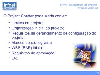 98
Termo de Abertura do Projeto
(Project Charter)
O Project Charter pode ainda conter:
• Limites do projeto;
• Organização inicial do projeto;
• Requisitos de gerenciamento de configuração do
projeto;
• Marcos do cronograma;
• WBS (EAP) inicial;
• Requisitos de aprovação;
• Etc.
 