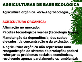 AGRICULTURAS DE BASE ECOLÓGICA
AGRICULTURA ORGÂNICA:
Agricultura orgânica versus agroecologia.
Manutenção da dependência, dos custos
elevados, da concentração e da exclusão.
Afirmação no mercado;
Pacotes tecnológicos verdes (tecnologia limpa);
A agricultura orgânica não representa uma
reorganização do sistema de produção; poderá
reforçar os problemas sociais e econômicos,
resolvendo apenas parcialmente os ambientais.
 