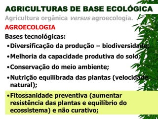 AGRICULTURAS DE BASE ECOLÓGICA
AGROECOLOGIA
Agricultura orgânica versus agroecologia.
Bases tecnológicas:
•Conservação do meio ambiente;
•Diversificação da produção – biodiversidade;
•Melhoria da capacidade produtiva do solo;
•Nutrição equilibrada das plantas (velocidade
natural);
•Fitossanidade preventiva (aumentar
resistência das plantas e equilíbrio do
ecossistema) e não curativo;
 
