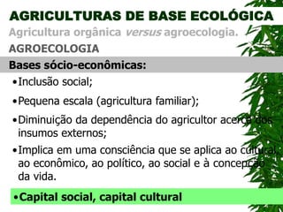 AGRICULTURAS DE BASE ECOLÓGICA
AGROECOLOGIA
Agricultura orgânica versus agroecologia.
Bases sócio-econômicas:
•Diminuição da dependência do agricultor acerca dos
insumos externos;
•Inclusão social;
•Pequena escala (agricultura familiar);
•Implica em uma consciência que se aplica ao cultural,
ao econômico, ao político, ao social e à concepção
da vida.
•Capital social, capital cultural
 