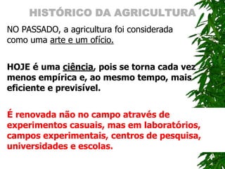 HISTÓRICO DA AGRICULTURA
NO PASSADO, a agricultura foi considerada
como uma arte e um ofício.
HOJE é uma ciência, pois se torna cada vez
menos empírica e, ao mesmo tempo, mais
eficiente e previsível.
É renovada não no campo através de
experimentos casuais, mas em laboratórios,
campos experimentais, centros de pesquisa,
universidades e escolas.
 