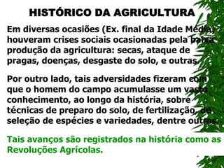 HISTÓRICO DA AGRICULTURA
Em diversas ocasiões (Ex. final da Idade Média)
houveram crises sociais ocasionadas pela baixa
produção da agricultura: secas, ataque de
pragas, doenças, desgaste do solo, e outras.
Por outro lado, tais adversidades fizeram com
que o homem do campo acumulasse um vasto
conhecimento, ao longo da história, sobre
técnicas de preparo do solo, de fertilização, de
seleção de espécies e variedades, dentre outras.
Tais avanços são registrados na história como as
Revoluções Agrícolas.
 