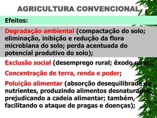 AGRICULTURA CONVENCIONAL
Efeitos:
Degradação ambiental (compactação do solo;
eliminação, inibição e redução da flora
microbiana do solo; perda acentuada do
potencial produtivo do solo);
Exclusão social (desemprego rural; êxodo rural);
Concentração de terra, renda e poder;
Poluição alimentar (absorção desequilibrada de
nutrientes, produzindo alimentos desnaturados,
prejudicando a cadeia alimentar; também,
facilitando o ataque de pragas e doenças);
 