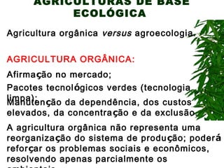 AGRICULTURAS DE BASE
ECOLÓGICA
Agricultura orgânica versus agroecologia.
AGRICULTURA ORGÂNICA:
Afirmação no mercado;
Pacotes tecnológicos verdes (tecnologia
limpa);
Manutenção da dependência, dos custos

elevados, da concentra ção e da exclusão.
A agricultura orgânica não representa uma
reorganização do sistema de produ ção; poderá
reforçar os problemas sociais e econômicos,
resolvendo apenas parcialmente os

 