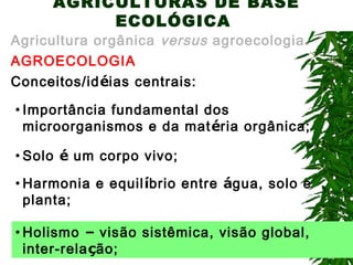 AGRICULTURAS DE BASE
ECOLÓGICA

Agricultura orgânica versus agroecologia.
AGROECOLOGIA
Conceitos/idéias centrais:
• Importância fundamental dos
microorganismos e da mat éria orgânica;
• Solo é um corpo vivo;
• Harmonia e equil íbrio entre água, solo e
planta;
• Holismo – visão sistêmica, visão global,
inter-relação;

 