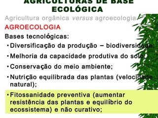 AGRICULTURAS DE BASE
ECOLÓGICA

Agricultura orgânica versus agroecologia.
AGROECOLOGIA
Bases tecnológicas:
• Diversificação da produção – biodiversidade;
• Melhoria da capacidade produtiva do solo;
• Conservação do meio ambiente;
• Nutrição equilibrada das plantas (velocidade
natural);
• Fitossanidade preventiva (aumentar
resistência das plantas e equilíbrio do
ecossistema) e não curativo;

 