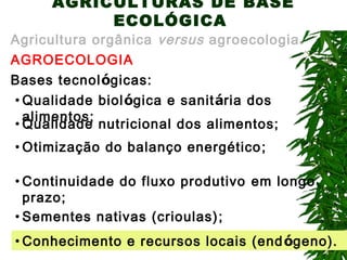 AGRICULTURAS DE BASE
ECOLÓGICA

Agricultura orgânica versus agroecologia.
AGROECOLOGIA
Bases tecnológicas:
• Qualidade biológica e sanitária dos
alimentos;
• Qualidade nutricional dos alimentos;
• Otimização do balanço energético ;
• Continuidade do fluxo produtivo em longo
prazo;
• Sementes nativas (crioulas) ;
• Conhecimento e recursos locais (end ógeno).

 