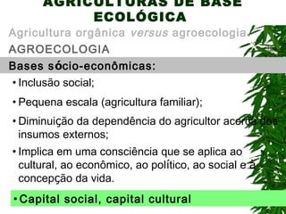 AGRICULTURAS DE BASE
ECOLÓGICA

Agricultura orgânica versus agroecologia.
AGROECOLOGIA
Bases sócio-econômicas:
• Inclusão social;
• Pequena escala (agricultura familiar);
• Diminuição da dependência do agricultor acerca dos
insumos externos;
• Implica em uma consciência que se aplica ao
cultural, ao econômico, ao político, ao social e à
concepção da vida.
• Capital social, capital cultural

 