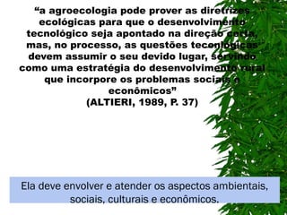 “a agroecologia pode prover as diretrizes
ecológicas para que o desenvolvimento
tecnológico seja apontado na direção certa,
mas, no processo, as questões teconlógicas
devem assumir o seu devido lugar, servindo
como uma estratégia do desenvolvimento rural
que incorpore os problemas sociais e
econômicos”
(ALTIERI, 1989, P. 37)

Ela deve envolver e atender os aspectos ambientais,
sociais, culturais e econômicos.

 