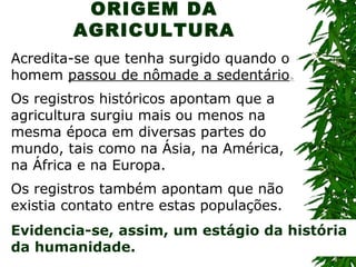 ORIGEM DA
AGRICULTURA
Acredita-se que tenha surgido quando o
homem passou de nômade a sedentário.
Os registros históricos apontam que a
agricultura surgiu mais ou menos na
mesma época em diversas partes do
mundo, tais como na Ásia, na América,
na África e na Europa.
Os registros também apontam que não
existia contato entre estas populações.
Evidencia-se, assim, um estágio da história
da humanidade.

 