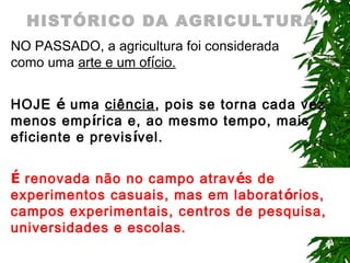 HISTÓRICO DA AGRICULTURA
NO PASSADO, a agricultura foi considerada
como uma arte e um ofício.
HOJE é uma ciência, pois se torna cada vez
menos empírica e, ao mesmo tempo, mais
eficiente e previsível.
É renovada não no campo atrav és de
experimentos casuais, mas em laborat órios,
campos experimentais, centros de pesquisa,
universidades e escolas.

 