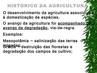 HISTÓRICO DA AGRICULTURA
O desenvolvimento da agricultura associou-se
à domesticação de espécies .
O avanço da agricultura foi acompanhado pelo
avanço da degradação, via-de-regra.
Exemplos:
Mesopotâmia – salinização das terras
irrigadas; destruição das florestas e
Grécia –
degradação dos campos de cultivo ;

 