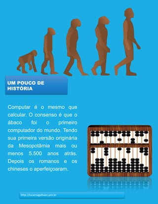 10
UM POUCO DE
HISTÓRIA
http://lucamagalhaes.pro.br
Computar é o mesmo que
calcular. O consenso é que o
ábaco foi o primeiro
computador do mundo. Tendo
sua primeira versão originária
da Mesopotâmia mais ou
menos 5.500 anos atrás.
Depois os romanos e os
chineses o aperfeiçoaram.
 