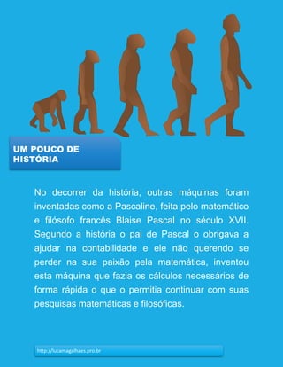 11
UM POUCO DE
HISTÓRIA
http://lucamagalhaes.pro.br
No decorrer da história, outras máquinas foram
inventadas como a Pascaline, feita pelo matemático
e filósofo francês Blaise Pascal no século XVII.
Segundo a história o pai de Pascal o obrigava a
ajudar na contabilidade e ele não querendo se
perder na sua paixão pela matemática, inventou
esta máquina que fazia os cálculos necessários de
forma rápida o que o permitia continuar com suas
pesquisas matemáticas e filosóficas.
 