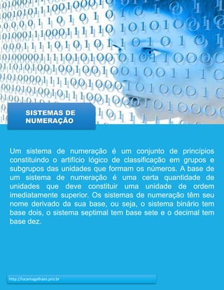 16http://lucamagalhaes.pro.br
Um sistema de numeração é um conjunto de princípios
constituindo o artifício lógico de classificação em grupos e
subgrupos das unidades que formam os números. A base de
um sistema de numeração é uma certa quantidade de
unidades que deve constituir uma unidade de ordem
imediatamente superior. Os sistemas de numeração têm seu
nome derivado da sua base, ou seja, o sistema binário tem
base dois, o sistema septimal tem base sete e o decimal tem
base dez.
SISTEMAS DE
NUMERAÇÃO
 