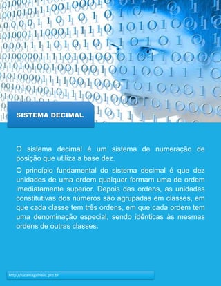 17http://lucamagalhaes.pro.br
SISTEMA DECIMAL
O sistema decimal é um sistema de numeração de
posição que utiliza a base dez.
O princípio fundamental do sistema decimal é que dez
unidades de uma ordem qualquer formam uma de ordem
imediatamente superior. Depois das ordens, as unidades
constitutivas dos números são agrupadas em classes, em
que cada classe tem três ordens, em que cada ordem tem
uma denominação especial, sendo idênticas às mesmas
ordens de outras classes.
 