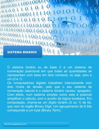 18http://lucamagalhaes.pro.br
SISTEMA BINÁRIO
O sistema binário ou de base 2 é um sistema de
numeração posicional em que todas as quantidades se
representam com base em dois números, ou seja, zero e
um (0 e 1).
Os computadores digitais trabalham internamente com
dois níveis de tensão, pelo que o seu sistema de
numeração natural é o sistema binário (aceso, apagado).
Com efeito, num sistema simples como este é possível
simplificar o cálculo, com o auxílio da lógica booleana. Em
computação, chama-se um dígito binário (0 ou 1) de bit,
que vem do inglês Binary Digit. Um agrupamento de 8 bits
corresponde a um byte (Binary Term).
 