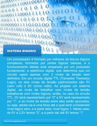 19http://lucamagalhaes.pro.br
SISTEMA BINÁRIO
Um processador é formado por milhares de blocos lógicos
complexos, formados por portas lógicas básicas, e o
funcionamento destas está amparado por um postulado
fundamental, a eletrônica digital, que determina que um
circuito opere apenas com 2 níveis de tensão bem
definidos. Em um circuito digital TTL (Transistor Transistor
Logic), os dois níveis de tensão padronizados são 0V
(zero volt) e 5V (cinco volts). Ao projetar um sistema
digital, ao invés de trabalhar com níveis de tensão
trabalha-se com níveis lógicos, então, no caso do circuito
TTL, 0V será representado por “0” e 5V será representado
por “1”, e os níveis de tensão entre eles serão ignorados,
ou seja, adotar-se-à uma faixa até a qual será considerado
nível lógico zero, e a partir dela, nível lógico 1. Neste caso,
de 0V a 2,5V temos “0”, e a partir daí até 5V temos “1”.
 