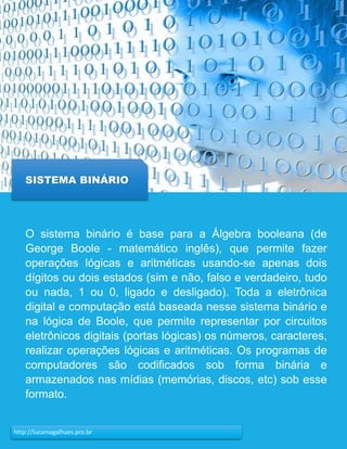 20http://lucamagalhaes.pro.br
SISTEMA BINÁRIO
O sistema binário é base para a Álgebra booleana (de
George Boole - matemático inglês), que permite fazer
operações lógicas e aritméticas usando-se apenas dois
dígitos ou dois estados (sim e não, falso e verdadeiro, tudo
ou nada, 1 ou 0, ligado e desligado). Toda a eletrônica
digital e computação está baseada nesse sistema binário e
na lógica de Boole, que permite representar por circuitos
eletrônicos digitais (portas lógicas) os números, caracteres,
realizar operações lógicas e aritméticas. Os programas de
computadores são codificados sob forma binária e
armazenados nas mídias (memórias, discos, etc) sob esse
formato.
 