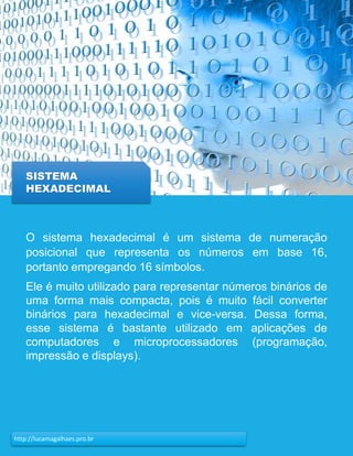 21http://lucamagalhaes.pro.br
SISTEMA
HEXADECIMAL
O sistema hexadecimal é um sistema de numeração
posicional que representa os números em base 16,
portanto empregando 16 símbolos.
Ele é muito utilizado para representar números binários de
uma forma mais compacta, pois é muito fácil converter
binários para hexadecimal e vice-versa. Dessa forma,
esse sistema é bastante utilizado em aplicações de
computadores e microprocessadores (programação,
impressão e displays).
 