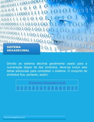 22http://lucamagalhaes.pro.br
SISTEMA
HEXADECIMAL
Devido ao sistema decimal geralmente usado para a
numeração dispor de dez símbolos, deve-se incluir seis
letras adicionais para completar o sistema. O conjunto de
símbolos fica, portanto, assim:
0 1 2 3 4 5 6 7 8 9 A B C D E F
Sistema Hexadecimal
 