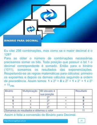 26http://lucamagalhaes.pro.br
BINÁRIO PARA DECIMAL
Eu citei 256 combinações, mas como se o maior decimal é o
128?
Para se obter o número de combinações necessárias
precisamos somar os bits. Toda posição que possuir o bit 1 o
decimal correspondente é somado. Então para o binário
(1011), somamos os resultados das exponenciações.
Respeitando-se as regras matemáticas para cálculos: primeiro
os expoentes e depois os demais cálculos seguindo a ordem
de precedência. Assim temos: 1 x 23 + 0 x 22 + 1 x 21 + 1 x 20
= 11(10).
Assim é feita a conversão de Binário para Decimal.
Binário Multiplicação Bit elevado à
sua posição
Resultado
1 x 23 = 8
0 x 22 = 0
1 x 21 = 2
1 x 20 = 1
Somamos os resultados e obtemos o valor 11
 
