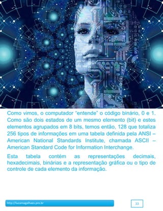 33http://lucamagalhaes.pro.br
Como vimos, o computador “entende” o código binário, 0 e 1.
Como são dois estados de um mesmo elemento (bit) e estes
elementos agrupados em 8 bits, temos então, 128 que totaliza
256 tipos de informações em uma tabela definida pela ANSI –
American National Standards Institute, chamada ASCII –
American Standard Code for Information Interchange.
Esta tabela contém as representações decimais,
hexadecimais, binárias e a representação gráfica ou o tipo de
controle de cada elemento da informação.
 