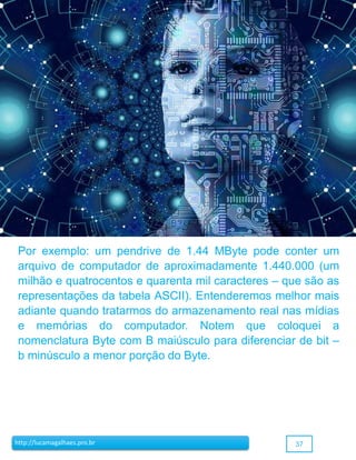 37http://lucamagalhaes.pro.br
Por exemplo: um pendrive de 1.44 MByte pode conter um
arquivo de computador de aproximadamente 1.440.000 (um
milhão e quatrocentos e quarenta mil caracteres – que são as
representações da tabela ASCII). Entenderemos melhor mais
adiante quando tratarmos do armazenamento real nas mídias
e memórias do computador. Notem que coloquei a
nomenclatura Byte com B maiúsculo para diferenciar de bit –
b minúsculo a menor porção do Byte.
 