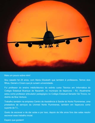 39
Mais um pouco sobre mim!
Sou casado há 25 anos, com Maria Elizabeth que também é professora. Temos dois
filhos, Daniel e Cícero que já cursam universidade.
Fui professor do ensino médio/técnico do extinto curso Técnico em Informática do
Colégio Estadual Buarque de Nazareth, no município de Itaperuna – RJ. Atualmente
estou como professor articulador pedagógico no Colégio Estadual Senador Sá Tinoco, no
distrito de Boa Ventura.
Trabalho também na empresa Centro de Assistência à Saúde do Norte Fluminense, uma
prestadora de serviços da Unimed Norte Fluminense, também em Itaperuna como
suporte de T.I..
Gosto de escrever e de dar aulas e por isso, depois de três anos fora das salas resolvi
escrever esse trabalho inicial.
Espero que gostem!
 