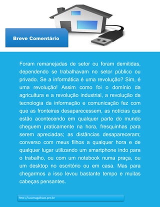 8
Breve Comentário
http://lucamagalhaes.pro.br
Foram remanejadas de setor ou foram demitidas,
dependendo se trabalhavam no setor público ou
privado. Se a informática é uma revolução? Sim, é
uma revolução! Assim como foi o domínio da
agricultura e a revolução industrial, a revolução da
tecnologia da informação e comunicação fez com
que as fronteiras desaparecessem, as notícias que
estão acontecendo em qualquer parte do mundo
cheguem praticamente na hora, fresquinhas para
serem apreciadas; as distâncias desapareceram;
converso com meus filhos a qualquer hora e de
qualquer lugar utilizando um smartphone indo para
o trabalho, ou com um notebook numa praça, ou
um desktop no escritório ou em casa. Mas para
chegarmos a isso levou bastante tempo e muitas
cabeças pensantes.
 