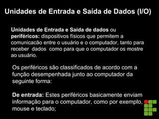 Unidades de Entrada e Saída de Dados (I/O)
Unidades de Entrada e Saída de dados ou
periféricos: dispositivos físicos que permitem a
comunicacão entre o usuário e o computador, tanto para
receber dados como para que o computador os mostre
ao usuário.
Os periféricos são classificados de acordo com a
função desempenhada junto ao computador da
seguinte forma:
De entrada: Estes periféricos basicamente enviam
informação para o computador, como por exemplo,
mouse e teclado;
 