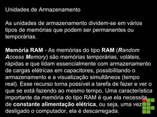 Unidades de Armazenamento
As unidades de armazenamento dividem-se em vários
tipos de memórias que podem ser permanentes ou
temporárias.
Memória RAM - As memórias do tipo RAM (Random
Access Memory) são memórias temporárias, voláteis,
rápidas e que lidam essencialmente com armazenamento
de cargas elétricas em capacitores, possibilitando o
armazenamento e a visualização simultâneos (tempo
real). Esse recurso torna possível a tarefa de fazer e ver o
que se está fazendo ao mesmo tempo. Uma característica
importante da memória do tipo RAM é que ela necessita
de constante alimentação elétrica, ou seja, uma vez
desligado o computador, ela é descarregada.
 