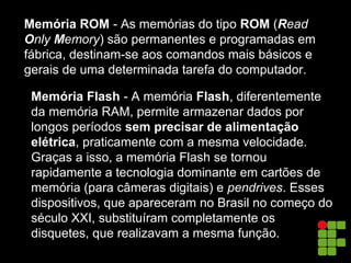 Memória ROM - As memórias do tipo ROM (Read
Only Memory) são permanentes e programadas em
fábrica, destinam-se aos comandos mais básicos e
gerais de uma determinada tarefa do computador.
Memória Flash - A memória Flash, diferentemente
da memória RAM, permite armazenar dados por
longos períodos sem precisar de alimentação
elétrica, praticamente com a mesma velocidade.
Graças a isso, a memória Flash se tornou
rapidamente a tecnologia dominante em cartões de
memória (para câmeras digitais) e pendrives. Esses
dispositivos, que apareceram no Brasil no começo do
século XXI, substituíram completamente os
disquetes, que realizavam a mesma função.
 