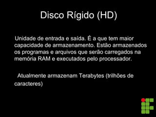Disco Rígido (HD)
Unidade de entrada e saída. É a que tem maior
capacidade de armazenamento. Estão armazenados
os programas e arquivos que serão carregados na
memória RAM e executados pelo processador.

Atualmente armazenam Terabytes (trilhões de
caracteres)
 