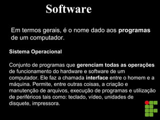 Software
Em termos gerais, é o nome dado aos programas
de um computador.
Sistema Operacional
Conjunto de programas que gerenciam todas as operações
de funcionamento do hardware e software de um
computador. Ele faz a chamada interface entre o homem e a
máquina. Permite, entre outras coisas, a criação e
manutenção de arquivos, execução de programas e utilização
de periféricos tais como: teclado, vídeo, unidades de
disquete, impressora.
 