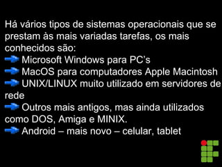 Há vários tipos de sistemas operacionais que se
prestam às mais variadas tarefas, os mais
conhecidos são:
Microsoft Windows para PC’s
MacOS para computadores Apple Macintosh
UNIX/LINUX muito utilizado em servidores de
rede
Outros mais antigos, mas ainda utilizados
como DOS, Amiga e MINIX.
Android – mais novo – celular, tablet
 