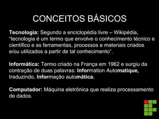 CONCEITOS BÁSICOS
Tecnologia: Segundo a enciclopédia livre – Wikipédia,
“tecnologia é um termo que envolve o conhecimento técnico e
científico e as ferramentas, processos e materiais criados
e/ou utilizados a partir de tal conhecimento”.
Informática: Termo criado na França em 1962 e surgiu da
contração de duas palavras: Information Automatique,
traduzindo, Informação automática.
Computador: Máquina eletrônica que realiza processamento
de dados.
 