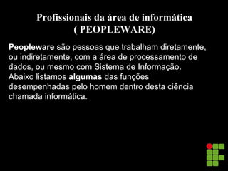 Profissionais da área de informática
( PEOPLEWARE)
Peopleware são pessoas que trabalham diretamente,
ou indiretamente, com a área de processamento de
dados, ou mesmo com Sistema de Informação.
Abaixo listamos algumas das funções
desempenhadas pelo homem dentro desta ciência
chamada informática.
 