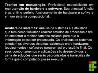 Técnico em manutenção: Profissional especializado em
manutenção de hardware e software. Sua principal função
é garantir o perfeito funcionamento do hardware e software
em um sistema computacional.
Analista de sistemas: Análise de sistemas é a atividade
que tem como finalidade realizar estudos de processos a fim
de encontrar o melhor caminho racional para que a
informação possa ser processada. Os analistas de sistemas
estudam os diversos sistemas existentes entre hardwares
(equipamentos), softwares (programas) e o usuário final. Os
seus comportamentos e aplicações são desenvolvidos a
partir de soluções que serão padronizadas e transcritas de
forma que o computador possa executar.
 