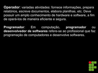 Operador: variadas atividades: fornece informações, prepara
relatórios, escreve documentos, elabora planilhas, etc. Deve
possuir um amplo conhecimento de hardware e software, a fim
de operá-los de maneira eficiente e segura.
Programador: Em computação, programador ou
desenvolvedor de softwares refere-se ao profissional que faz
programação de computadores e desenvolve softwares.
 