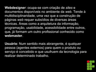 Webdesigner: ocupa-se com criação de sites e
documentos disponíveis no ambiente da web. Tende à
multidisciplinaridade, uma vez que a construção de
páginas web requer subsídios de diversas áreas
técnicas. Áreas como a arquitetura da informação,
programação, usabilidade, acessibilidade entre outros,
que, já formam um outro profissional conhecido como
webmaster.
Usuário: Num sentido mais abrangente, é qualquer
pessoa (agentes externos) para quem o produto ou
serviço é concebido e que usufruem da tecnologia para
realizar determinado trabalho.
 
