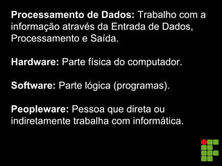 Processamento de Dados: Trabalho com a
informação através da Entrada de Dados,
Processamento e Saída.
Hardware: Parte física do computador.
Software: Parte lógica (programas).
Peopleware: Pessoa que direta ou
indiretamente trabalha com informática.
 