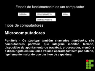 Etapas de funcionamento de um computador
Tipos de computadores
Microcomputadores
Portáteis - Os Laptops também chamados notebooks, são
computadores portáteis que integram monitor, teclado,
dispositivo de apontamento ou trackball, processador, memória
e disco rígido em um único volume operado também por bateria,
ligeiramente maior do que um livro de capa dura.
ENTRADA PROCESSAMENTO SAÍDA
ARMAZENAMENTO
 