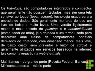 Os Palmtops, são computadores integrados e compactos
que geralmente não possuem teclados, mas sim uma tela
sensível ao toque (touch screen), tecnologia usada para a
entrada de dados. São geralmente menores do que um
livro de bolso e muito leves. Uma versão ligeiramente
maior e mais pesada do palmtop é o handheld/tablet
(computador de mão), já o netbook é um termo usado para
descrever uma classe de computadores portáteis
derivados do notebook, com dimensão menor, mais leve,
de baixo custo, sem gravador e leitor de cd/dvd e
geralmente utilizados em serviços baseados na internet,
tais como navegação na web e e-mails.
Mainframes – de grande porte (Receita Federal, Bancos)
Minicomputadores – médio porte
 