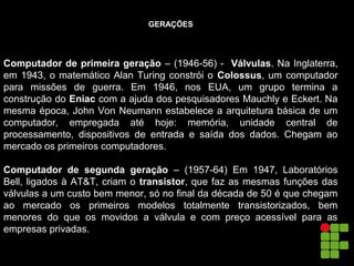 GERAÇÕES
Computador de primeira geração – (1946-56) - Válvulas. Na Inglaterra,
em 1943, o matemático Alan Turing constrói o Colossus, um computador
para missões de guerra. Em 1946, nos EUA, um grupo termina a
construção do Eniac com a ajuda dos pesquisadores Mauchly e Eckert. Na
mesma época, John Von Neumann estabelece a arquitetura básica de um
computador, empregada até hoje: memória, unidade central de
processamento, dispositivos de entrada e saída dos dados. Chegam ao
mercado os primeiros computadores.
Computador de segunda geração – (1957-64) Em 1947, Laboratórios
Bell, ligados à AT&T, criam o transistor, que faz as mesmas funções das
válvulas a um custo bem menor, só no final da década de 50 é que chegam
ao mercado os primeiros modelos totalmente transistorizados, bem
menores do que os movidos a válvula e com preço acessível para as
empresas privadas.
 