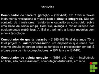 GERAÇÕES
Computador de terceira geração – (1964-84) Em 1958 a Texas
Instruments revoluciona o mundo com o circuito integrado. São um
conjunto de transistores, resistores e capacitores construído sobre
uma base de silício (chip). Com ele, avança a miniaturização dos
equipamentos eletrônicos. A IBM é a primeira a lançar modelos com
a nova tecnologia.
Computador de quarta geração - (1985-90) Final dos anos 70, a
Intel projeta o microprocessador, um dispositivo que reúne num
mesmo circuito integrado todas as funções do processador central. É
a base para os microcomputadores. A IBM lança o IBM-PC.
Computador de quinta geração – (1991 até hoje) – Inteligência
artificial, alto processamento, computação distribuída, em rede.
 